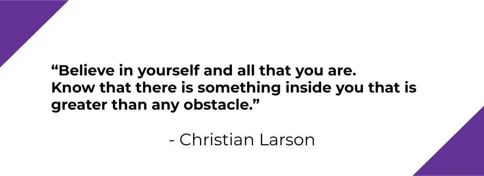Believe in yourself and all that you are. Know that there is something inside you that is greater than any obstacle. - Christian Larson
